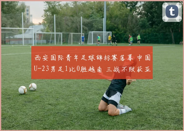 西安国际青年足球锦标赛落幕 中国U-23男足1比0胜越南 三战不败获亚军