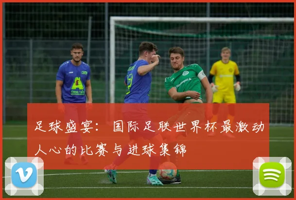 足球盛宴：国际足联世界杯最激动人心的比赛与进球集锦
