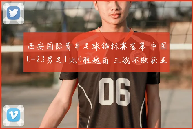 西安国际青年足球锦标赛落幕 中国U-23男足1比0胜越南 三战不败获亚军