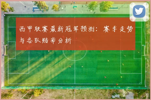 西甲联赛最新冠军预测:赛季走势与各队赔率分析